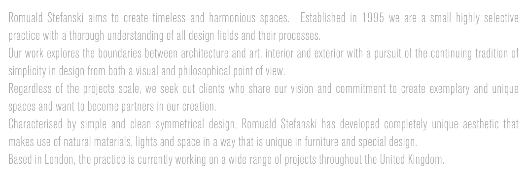 Romuald Stefanski aims to create timeless and harmonious spaces.  Established in 1995 we are a small highly selective practice with a thorough understanding of all design fields and their processes.
Our work explores the boundaries between architecture and art, interior and exterior with a pursuit of the continuing tradition of simplicity in design from both a visual and philosophical point of view.
Regardless of the projects scale, we seek out clients who share our vision and commitment to create exemplary and unique spaces and want to become partners in our creation.
Characterised by simple and clean symmetrical design, Romuald Stefanski has developed completely unique aesthetic that makes use of natural materials, lights and space in a way that is unique in furniture and special design.
Based in London, the practice is currently working on a wide range of projects throughout the United Kingdom.